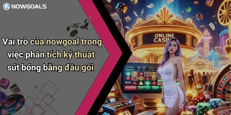Vai trò của nowgoal trong việc phân tích kỹ thuật sút bóng bằng đầu gối